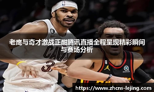 老鹰与奇才激战正酣腾讯直播全程呈现精彩瞬间与赛场分析